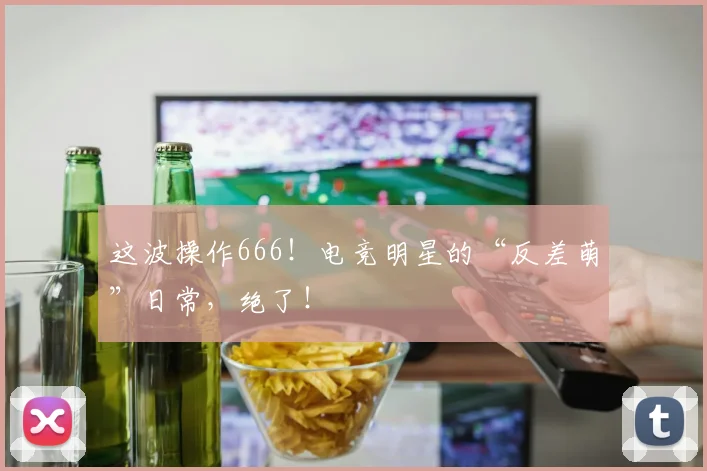 这波操作666！电竞明星的“反差萌”日常，绝了！