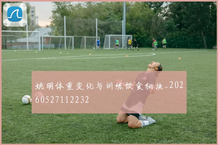 姚明体重变化与训练饮食秘诀_20260527112232