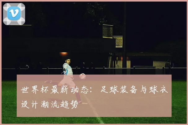 世界杯最新动态：足球装备与球衣设计潮流趋势