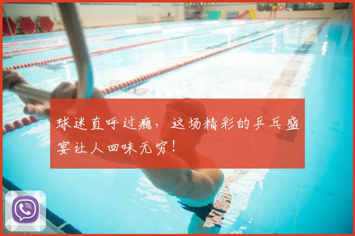 球迷直呼过瘾，这场精彩的乒乓盛宴让人回味无穷！