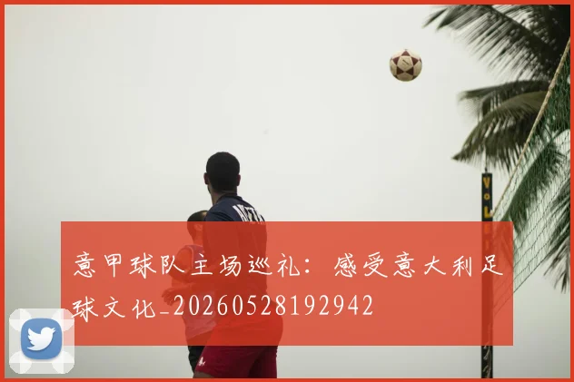 意甲球队主场巡礼：感受意大利足球文化_20260528192942