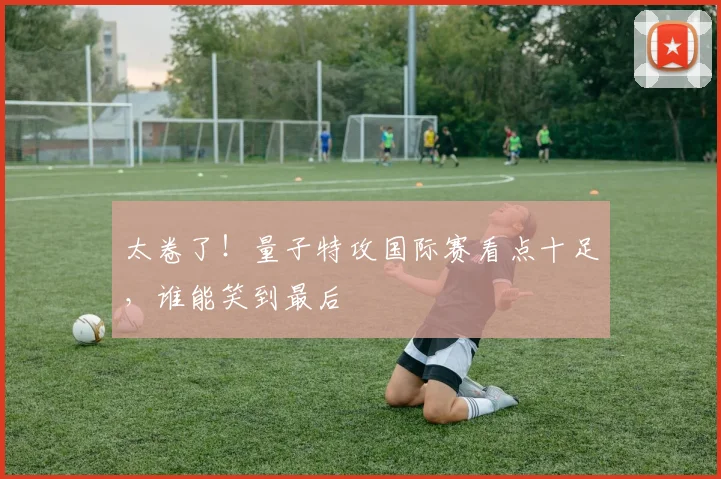 太卷了!量子特攻国际赛看点十足,谁能笑到最后