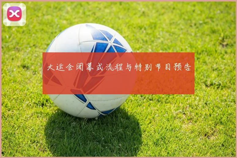 大运会闭幕式流程与特别节目预告